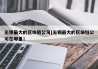 无锡最大的区块链公司[无锡最大的区块链公司在哪里]